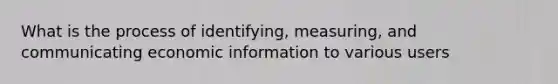 What is the process of identifying, measuring, and communicating economic information to various users