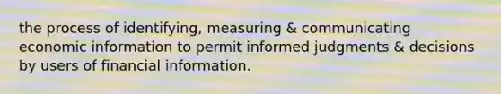 the process of identifying, measuring & communicating economic information to permit informed judgments & decisions by users of financial information.