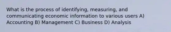 What is the process of identifying, measuring, and communicating economic information to various users A) Accounting B) Management C) Business D) Analysis