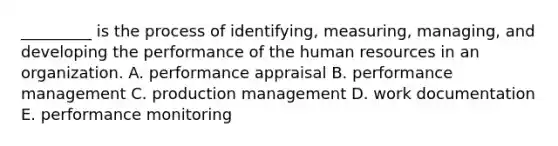 _________ is the process of identifying, measuring, managing, and developing the performance of the human resources in an organization. A. performance appraisal B. performance management C. production management D. work documentation E. performance monitoring