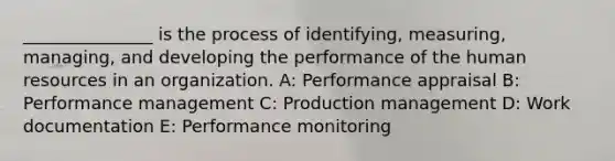 _______________ is the process of identifying, measuring, managing, and developing the performance of the human resources in an organization. A: Performance appraisal B: Performance management C: Production management D: Work documentation E: Performance monitoring