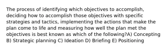 The process of identifying which objectives to accomplish, deciding how to accomplish those objectives with specific strategies and tactics, implementing the actions that make the plan come to life and measuring how well the plan met the objectives is best known as which of the following?A) Concepting B) Strategic planning C) Ideation D) Briefing E) Positioning