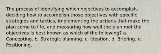 The process of identifying which objectives to accomplish, deciding how to accomplish those objectives with specific strategies and tactics, implementing the actions that make the plan come to life, and measuring how well the plan met the objectives is best known as which of the following? a. Concepting. b. Strategic planning. c. Ideation. d. Briefing. e. Positioning.