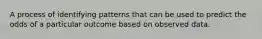 A process of identifying patterns that can be used to predict the odds of a particular outcome based on observed data.