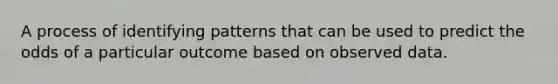 A process of identifying patterns that can be used to predict the odds of a particular outcome based on observed data.