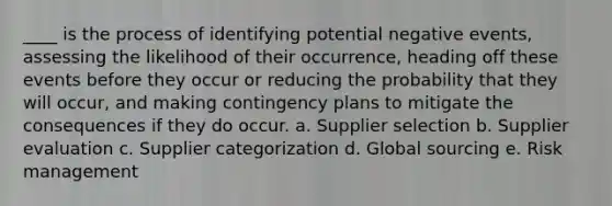 ____ is the process of identifying potential negative events, assessing the likelihood of their occurrence, heading off these events before they occur or reducing the probability that they will occur, and making contingency plans to mitigate the consequences if they do occur. a. Supplier selection b. Supplier evaluation c. Supplier categorization d. Global sourcing e. Risk management