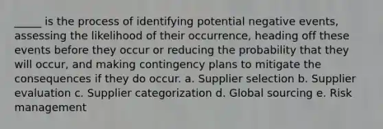 _____ is the process of identifying potential negative events, assessing the likelihood of their occurrence, heading off these events before they occur or reducing the probability that they will occur, and making contingency plans to mitigate the consequences if they do occur. a. Supplier selection b. Supplier evaluation c. Supplier categorization d. Global sourcing e. Risk management