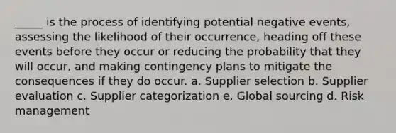 _____ is the process of identifying potential negative events, assessing the likelihood of their occurrence, heading off these events before they occur or reducing the probability that they will occur, and making contingency plans to mitigate the consequences if they do occur. a. Supplier selection b. Supplier evaluation c. Supplier categorization e. Global sourcing d. Risk management