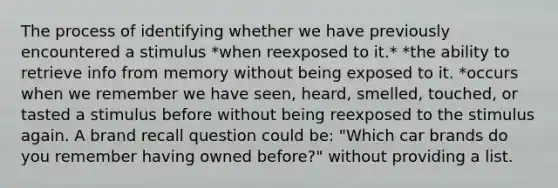 The process of identifying whether we have previously encountered a stimulus *when reexposed to it.* *the ability to retrieve info from memory without being exposed to it. *occurs when we remember we have seen, heard, smelled, touched, or tasted a stimulus before without being reexposed to the stimulus again. A brand recall question could be: "Which car brands do you remember having owned before?" without providing a list.