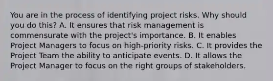 You are in the process of identifying project risks. Why should you do this? A. It ensures that <a href='https://www.questionai.com/knowledge/k3EuyhLW2G-risk-management' class='anchor-knowledge'>risk management</a> is commensurate with the project's importance. B. It enables Project Managers to focus on high-priority risks. C. It provides the <a href='https://www.questionai.com/knowledge/kZEoBxJj0L-project-team' class='anchor-knowledge'>project team</a> the ability to anticipate events. D. It allows the Project Manager to focus on the right groups of stakeholders.