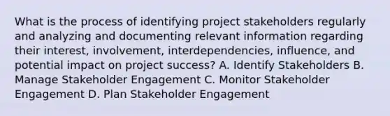 What is the process of identifying project stakeholders regularly and analyzing and documenting relevant information regarding their interest, involvement, interdependencies, influence, and potential impact on project success? A. Identify Stakeholders B. Manage Stakeholder Engagement C. Monitor Stakeholder Engagement D. Plan Stakeholder Engagement