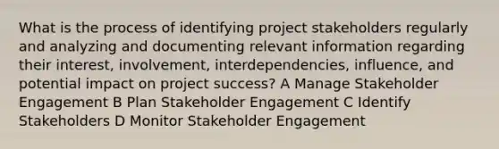 What is the process of identifying project stakeholders regularly and analyzing and documenting relevant information regarding their interest, involvement, interdependencies, influence, and potential impact on project success? A Manage Stakeholder Engagement B Plan Stakeholder Engagement C Identify Stakeholders D Monitor Stakeholder Engagement