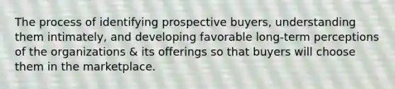 The process of identifying prospective buyers, understanding them intimately, and developing favorable long-term perceptions of the organizations & its offerings so that buyers will choose them in the marketplace.