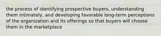 the process of identifying prospective buyers, understanding them intimately, and developing favorable long-term perceptions of the organization and its offerings so that buyers will choose them in the marketplace