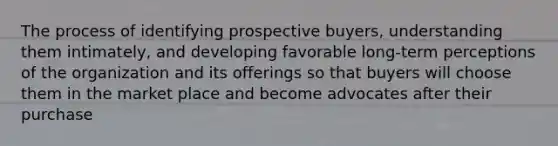 The process of identifying prospective buyers, understanding them intimately, and developing favorable long-term perceptions of the organization and its offerings so that buyers will choose them in the market place and become advocates after their purchase