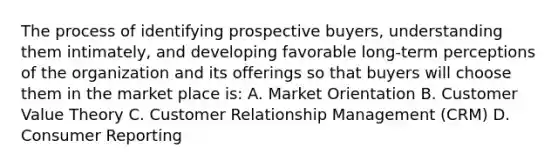 The process of identifying prospective buyers, understanding them intimately, and developing favorable long-term perceptions of the organization and its offerings so that buyers will choose them in the market place is: A. Market Orientation B. Customer Value Theory C. Customer Relationship Management (CRM) D. Consumer Reporting