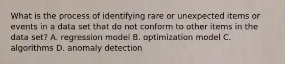 What is the process of identifying rare or unexpected items or events in a data set that do not conform to other items in the data set? A. regression model B. optimization model C. algorithms D. anomaly detection