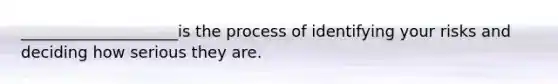 ____________________is the process of identifying your risks and deciding how serious they are.