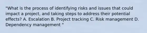 "What is the process of identifying risks and issues that could impact a project, and taking steps to address their potential effects? A. Escalation B. Project tracking C. Risk management D. Dependency management "