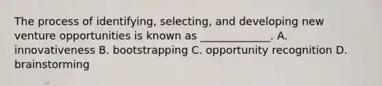 The process of identifying, selecting, and developing new venture opportunities is known as _____________. A. innovativeness B. bootstrapping C. opportunity recognition D. brainstorming