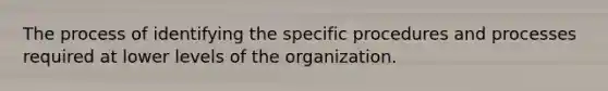 The process of identifying the specific procedures and processes required at lower levels of the organization.