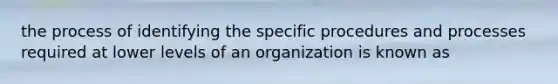 the process of identifying the specific procedures and processes required at lower levels of an organization is known as