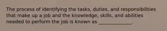 The process of identifying the tasks, duties, and responsibilities that make up a job and the knowledge, skills, and abilities needed to perform the job is known as ______________.