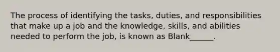 The process of identifying the tasks, duties, and responsibilities that make up a job and the knowledge, skills, and abilities needed to perform the job, is known as Blank______.