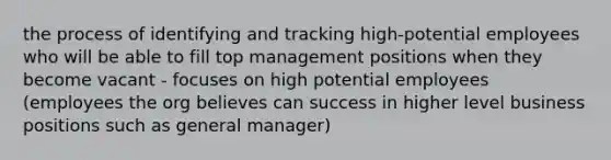 the process of identifying and tracking high-potential employees who will be able to fill top management positions when they become vacant - focuses on high potential employees (employees the org believes can success in higher level business positions such as general manager)