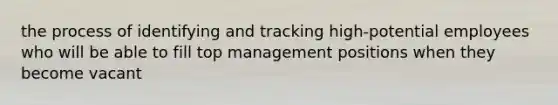 the process of identifying and tracking high-potential employees who will be able to fill top management positions when they become vacant