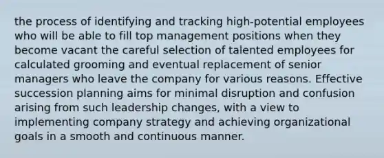 the process of identifying and tracking high-potential employees who will be able to fill top management positions when they become vacant the careful selection of talented employees for calculated grooming and eventual replacement of senior managers who leave the company for various reasons. Effective succession planning aims for minimal disruption and confusion arising from such leadership changes, with a view to implementing company strategy and achieving organizational goals in a smooth and continuous manner.