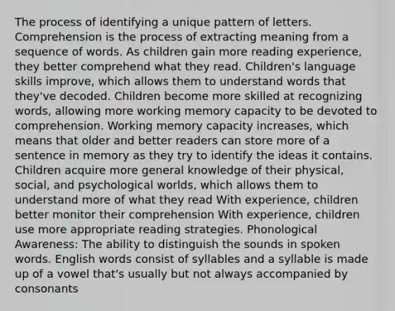 The process of identifying a unique pattern of letters. Comprehension is the process of extracting meaning from a sequence of words. As children gain more reading experience, they better comprehend what they read. Children's language skills improve, which allows them to understand words that they've decoded. Children become more skilled at recognizing words, allowing more working memory capacity to be devoted to comprehension. Working memory capacity increases, which means that older and better readers can store more of a sentence in memory as they try to identify the ideas it contains. Children acquire more general knowledge of their physical, social, and psychological worlds, which allows them to understand more of what they read With experience, children better monitor their comprehension With experience, children use more appropriate reading strategies. Phonological Awareness: The ability to distinguish the sounds in spoken words. English words consist of syllables and a syllable is made up of a vowel that's usually but not always accompanied by consonants