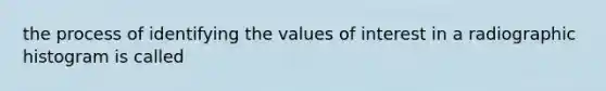 the process of identifying the values of interest in a radiographic histogram is called