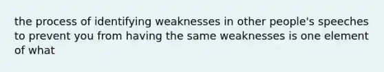 the process of identifying weaknesses in other people's speeches to prevent you from having the same weaknesses is one element of what