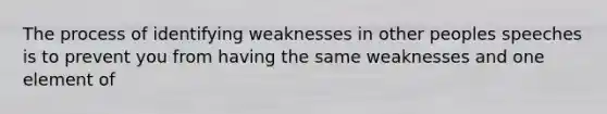 The process of identifying weaknesses in other peoples speeches is to prevent you from having the same weaknesses and one element of