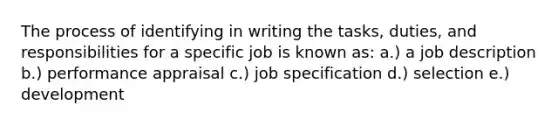 The process of identifying in writing the tasks, duties, and responsibilities for a specific job is known as: a.) a job description b.) performance appraisal c.) job specification d.) selection e.) development