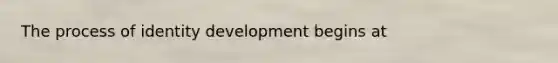 The process of identity development begins at