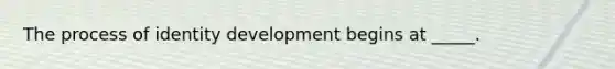 The process of identity development begins at _____.