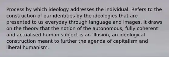 Process by which ideology addresses the individual. Refers to the construction of our identities by the ideologies that are presented to us everyday through language and images. It draws on the theory that the notion of the autonomous, fully coherent and actualised human subject is an illusion, an ideological construction meant to further the agenda of capitalism and liberal humanism.