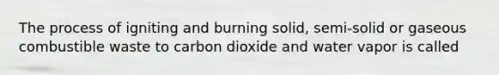 The process of igniting and burning solid, semi-solid or gaseous combustible waste to carbon dioxide and water vapor is called