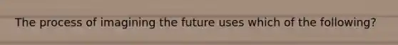 The process of imagining the future uses which of the following?