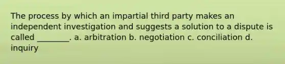 The process by which an impartial third party makes an independent investigation and suggests a solution to a dispute is called ________. a. arbitration b. negotiation c. conciliation d. inquiry