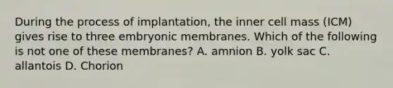 During the process of implantation, the inner cell mass (ICM) gives rise to three embryonic membranes. Which of the following is not one of these membranes? A. amnion B. yolk sac C. allantois D. Chorion