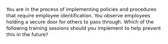 You are in the process of implementing policies and procedures that require employee identification. You observe employees holding a secure door for others to pass through. Which of the following training sessions should you implement to help prevent this in the future?