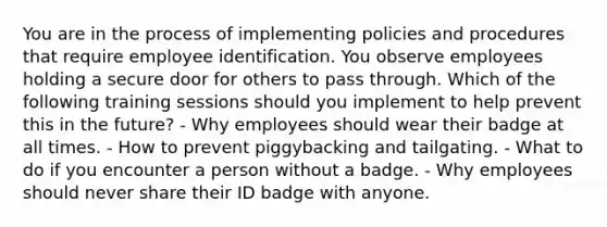 You are in the process of implementing policies and procedures that require employee identification. You observe employees holding a secure door for others to pass through. Which of the following training sessions should you implement to help prevent this in the future? - Why employees should wear their badge at all times. - How to prevent piggybacking and tailgating. - What to do if you encounter a person without a badge. - Why employees should never share their ID badge with anyone.