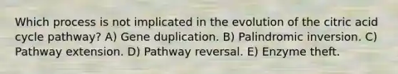 Which process is not implicated in the evolution of the citric acid cycle pathway? A) Gene duplication. B) Palindromic inversion. C) Pathway extension. D) Pathway reversal. E) Enzyme theft.