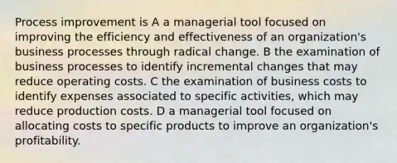 Process improvement is A a managerial tool focused on improving the efficiency and effectiveness of an organization's business processes through radical change. B the examination of business processes to identify incremental changes that may reduce operating costs. C the examination of business costs to identify expenses associated to specific activities, which may reduce production costs. D a managerial tool focused on allocating costs to specific products to improve an organization's profitability.