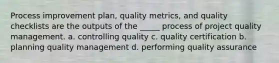 Process improvement plan, quality metrics, and quality checklists are the outputs of the _____ process of project quality management. a. controlling quality c. quality certification b. planning quality management d. performing quality assurance