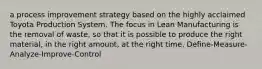 a process improvement strategy based on the highly acclaimed Toyota Production System. The focus in Lean Manufacturing is the removal of waste, so that it is possible to produce the right material, in the right amount, at the right time. Define-Measure-Analyze-Improve-Control