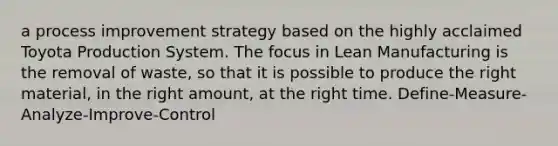 a process improvement strategy based on the highly acclaimed Toyota Production System. The focus in Lean Manufacturing is the removal of waste, so that it is possible to produce the right material, in the right amount, at the right time. Define-Measure-Analyze-Improve-Control